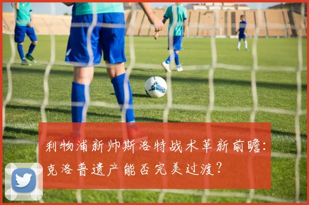 利物浦新帅斯洛特战术革新前瞻：克洛普遗产能否完美过渡？