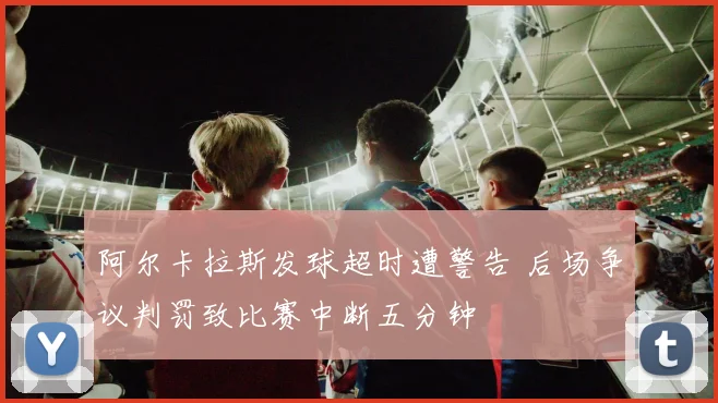 阿尔卡拉斯发球超时遭警告 后场争议判罚致比赛中断五分钟